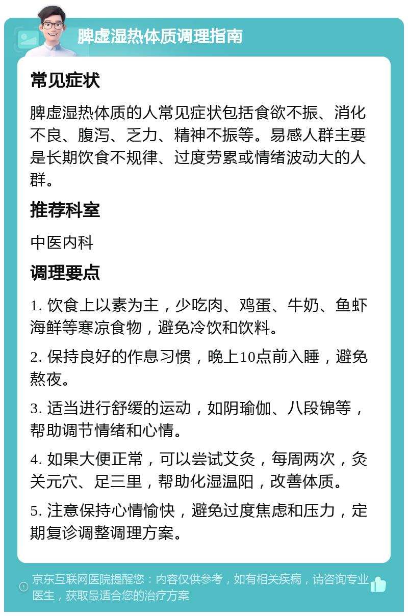 脾虚湿热体质调理指南 常见症状 脾虚湿热体质的人常见症状包括食欲不振、消化不良、腹泻、乏力、精神不振等。易感人群主要是长期饮食不规律、过度劳累或情绪波动大的人群。 推荐科室 中医内科 调理要点 1. 饮食上以素为主，少吃肉、鸡蛋、牛奶、鱼虾海鲜等寒凉食物，避免冷饮和饮料。 2. 保持良好的作息习惯，晚上10点前入睡，避免熬夜。 3. 适当进行舒缓的运动，如阴瑜伽、八段锦等，帮助调节情绪和心情。 4. 如果大便正常，可以尝试艾灸，每周两次，灸关元穴、足三里，帮助化湿温阳，改善体质。 5. 注意保持心情愉快，避免过度焦虑和压力，定期复诊调整调理方案。