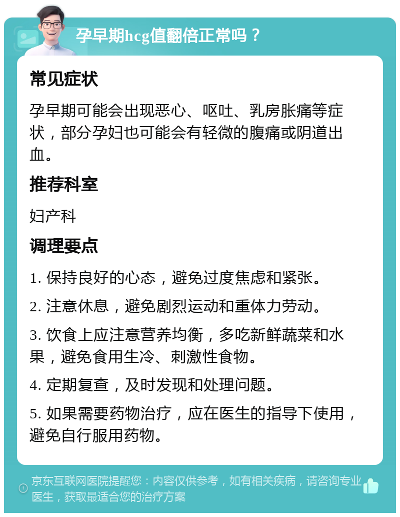 孕早期hcg值翻倍正常吗？ 常见症状 孕早期可能会出现恶心、呕吐、乳房胀痛等症状，部分孕妇也可能会有轻微的腹痛或阴道出血。 推荐科室 妇产科 调理要点 1. 保持良好的心态，避免过度焦虑和紧张。 2. 注意休息，避免剧烈运动和重体力劳动。 3. 饮食上应注意营养均衡，多吃新鲜蔬菜和水果，避免食用生冷、刺激性食物。 4. 定期复查，及时发现和处理问题。 5. 如果需要药物治疗，应在医生的指导下使用，避免自行服用药物。