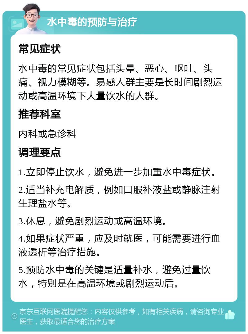 水中毒的预防与治疗 常见症状 水中毒的常见症状包括头晕、恶心、呕吐、头痛、视力模糊等。易感人群主要是长时间剧烈运动或高温环境下大量饮水的人群。 推荐科室 内科或急诊科 调理要点 1.立即停止饮水，避免进一步加重水中毒症状。 2.适当补充电解质，例如口服补液盐或静脉注射生理盐水等。 3.休息，避免剧烈运动或高温环境。 4.如果症状严重，应及时就医，可能需要进行血液透析等治疗措施。 5.预防水中毒的关键是适量补水，避免过量饮水，特别是在高温环境或剧烈运动后。