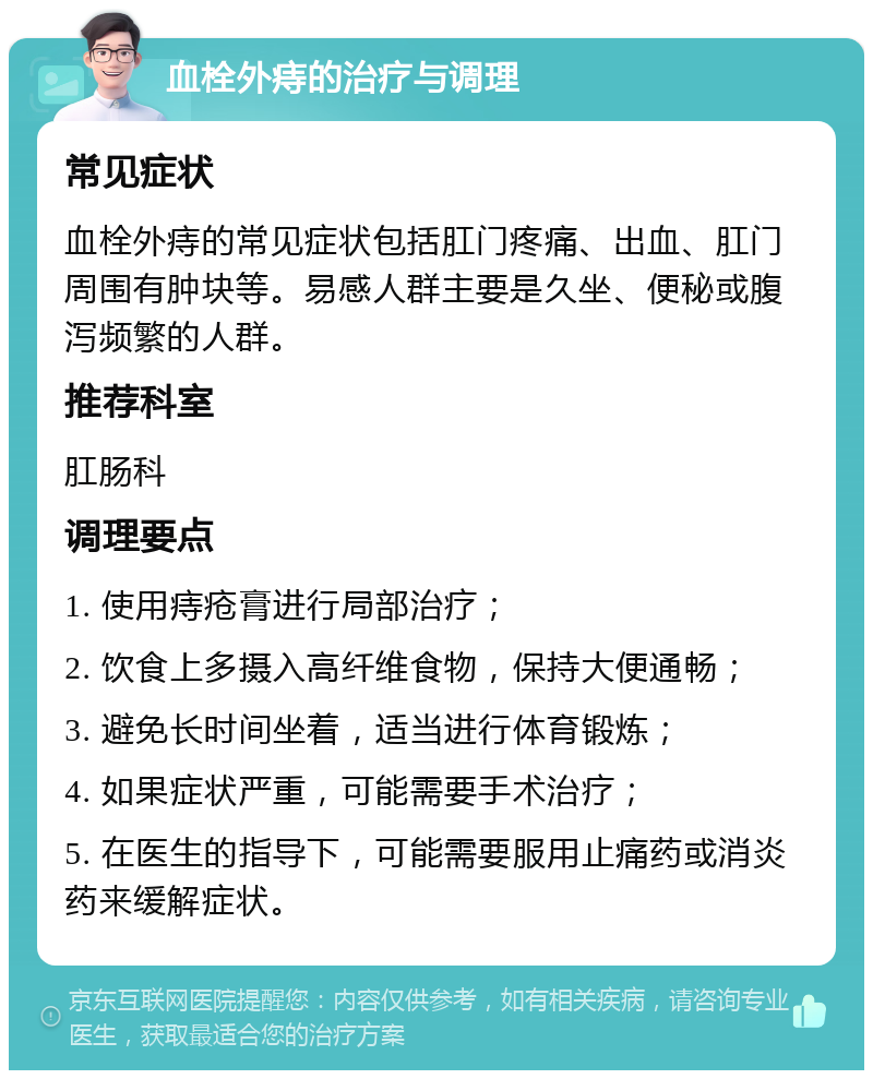 血栓外痔的治疗与调理 常见症状 血栓外痔的常见症状包括肛门疼痛、出血、肛门周围有肿块等。易感人群主要是久坐、便秘或腹泻频繁的人群。 推荐科室 肛肠科 调理要点 1. 使用痔疮膏进行局部治疗； 2. 饮食上多摄入高纤维食物，保持大便通畅； 3. 避免长时间坐着，适当进行体育锻炼； 4. 如果症状严重，可能需要手术治疗； 5. 在医生的指导下，可能需要服用止痛药或消炎药来缓解症状。