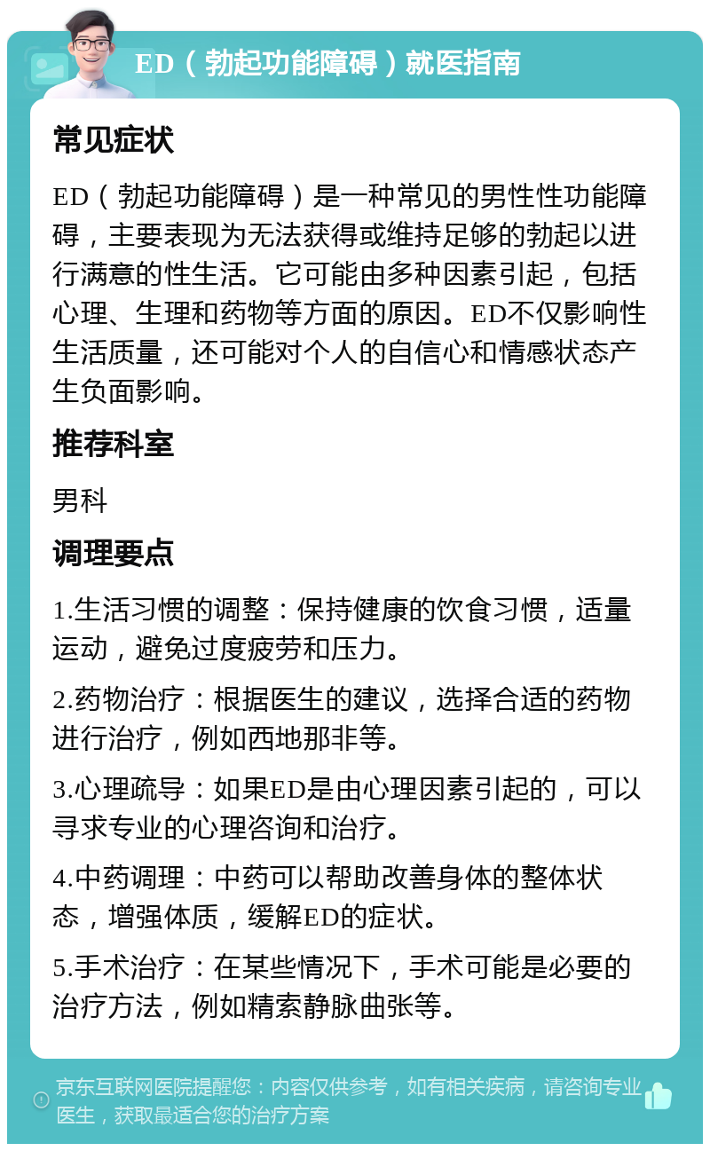 ED（勃起功能障碍）就医指南 常见症状 ED（勃起功能障碍）是一种常见的男性性功能障碍，主要表现为无法获得或维持足够的勃起以进行满意的性生活。它可能由多种因素引起，包括心理、生理和药物等方面的原因。ED不仅影响性生活质量，还可能对个人的自信心和情感状态产生负面影响。 推荐科室 男科 调理要点 1.生活习惯的调整：保持健康的饮食习惯，适量运动，避免过度疲劳和压力。 2.药物治疗：根据医生的建议，选择合适的药物进行治疗，例如西地那非等。 3.心理疏导：如果ED是由心理因素引起的，可以寻求专业的心理咨询和治疗。 4.中药调理：中药可以帮助改善身体的整体状态，增强体质，缓解ED的症状。 5.手术治疗：在某些情况下，手术可能是必要的治疗方法，例如精索静脉曲张等。