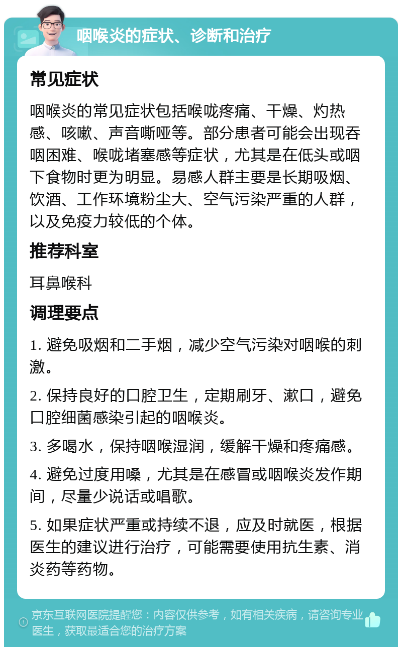 咽喉炎的症状、诊断和治疗 常见症状 咽喉炎的常见症状包括喉咙疼痛、干燥、灼热感、咳嗽、声音嘶哑等。部分患者可能会出现吞咽困难、喉咙堵塞感等症状，尤其是在低头或咽下食物时更为明显。易感人群主要是长期吸烟、饮酒、工作环境粉尘大、空气污染严重的人群，以及免疫力较低的个体。 推荐科室 耳鼻喉科 调理要点 1. 避免吸烟和二手烟，减少空气污染对咽喉的刺激。 2. 保持良好的口腔卫生，定期刷牙、漱口，避免口腔细菌感染引起的咽喉炎。 3. 多喝水，保持咽喉湿润，缓解干燥和疼痛感。 4. 避免过度用嗓，尤其是在感冒或咽喉炎发作期间，尽量少说话或唱歌。 5. 如果症状严重或持续不退，应及时就医，根据医生的建议进行治疗，可能需要使用抗生素、消炎药等药物。