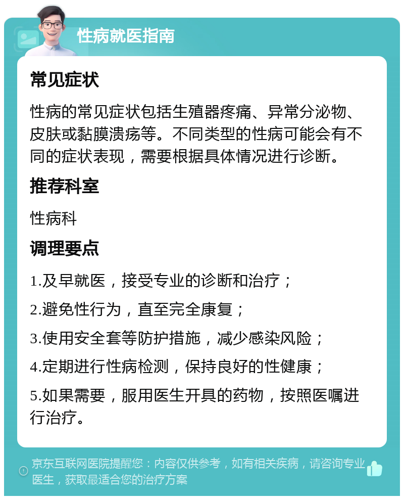 性病就医指南 常见症状 性病的常见症状包括生殖器疼痛、异常分泌物、皮肤或黏膜溃疡等。不同类型的性病可能会有不同的症状表现，需要根据具体情况进行诊断。 推荐科室 性病科 调理要点 1.及早就医，接受专业的诊断和治疗； 2.避免性行为，直至完全康复； 3.使用安全套等防护措施，减少感染风险； 4.定期进行性病检测，保持良好的性健康； 5.如果需要，服用医生开具的药物，按照医嘱进行治疗。