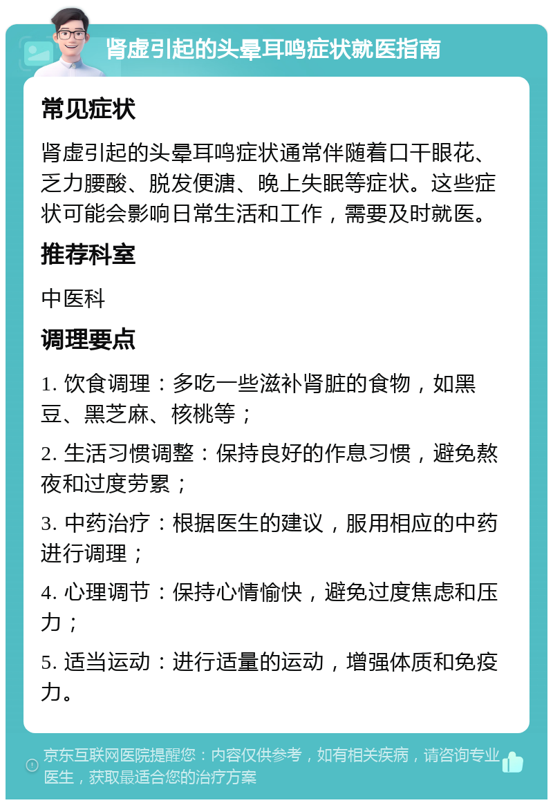 肾虚引起的头晕耳鸣症状就医指南 常见症状 肾虚引起的头晕耳鸣症状通常伴随着口干眼花、乏力腰酸、脱发便溏、晚上失眠等症状。这些症状可能会影响日常生活和工作，需要及时就医。 推荐科室 中医科 调理要点 1. 饮食调理：多吃一些滋补肾脏的食物，如黑豆、黑芝麻、核桃等； 2. 生活习惯调整：保持良好的作息习惯，避免熬夜和过度劳累； 3. 中药治疗：根据医生的建议，服用相应的中药进行调理； 4. 心理调节：保持心情愉快，避免过度焦虑和压力； 5. 适当运动：进行适量的运动，增强体质和免疫力。