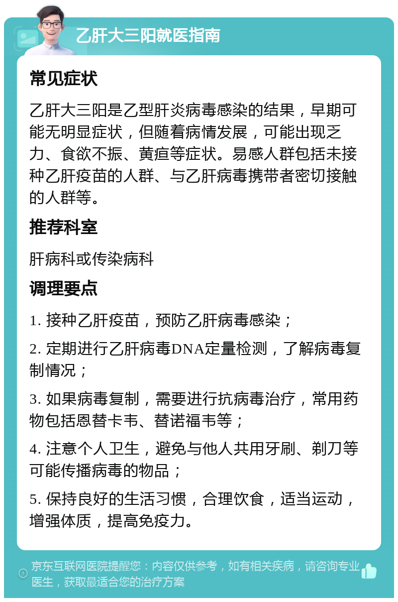 乙肝大三阳就医指南 常见症状 乙肝大三阳是乙型肝炎病毒感染的结果，早期可能无明显症状，但随着病情发展，可能出现乏力、食欲不振、黄疸等症状。易感人群包括未接种乙肝疫苗的人群、与乙肝病毒携带者密切接触的人群等。 推荐科室 肝病科或传染病科 调理要点 1. 接种乙肝疫苗，预防乙肝病毒感染； 2. 定期进行乙肝病毒DNA定量检测，了解病毒复制情况； 3. 如果病毒复制，需要进行抗病毒治疗，常用药物包括恩替卡韦、替诺福韦等； 4. 注意个人卫生，避免与他人共用牙刷、剃刀等可能传播病毒的物品； 5. 保持良好的生活习惯，合理饮食，适当运动，增强体质，提高免疫力。