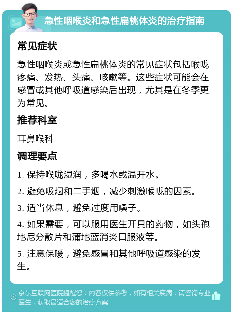 急性咽喉炎和急性扁桃体炎的治疗指南 常见症状 急性咽喉炎或急性扁桃体炎的常见症状包括喉咙疼痛、发热、头痛、咳嗽等。这些症状可能会在感冒或其他呼吸道感染后出现，尤其是在冬季更为常见。 推荐科室 耳鼻喉科 调理要点 1. 保持喉咙湿润，多喝水或温开水。 2. 避免吸烟和二手烟，减少刺激喉咙的因素。 3. 适当休息，避免过度用嗓子。 4. 如果需要，可以服用医生开具的药物，如头孢地尼分散片和蒲地蓝消炎口服液等。 5. 注意保暖，避免感冒和其他呼吸道感染的发生。