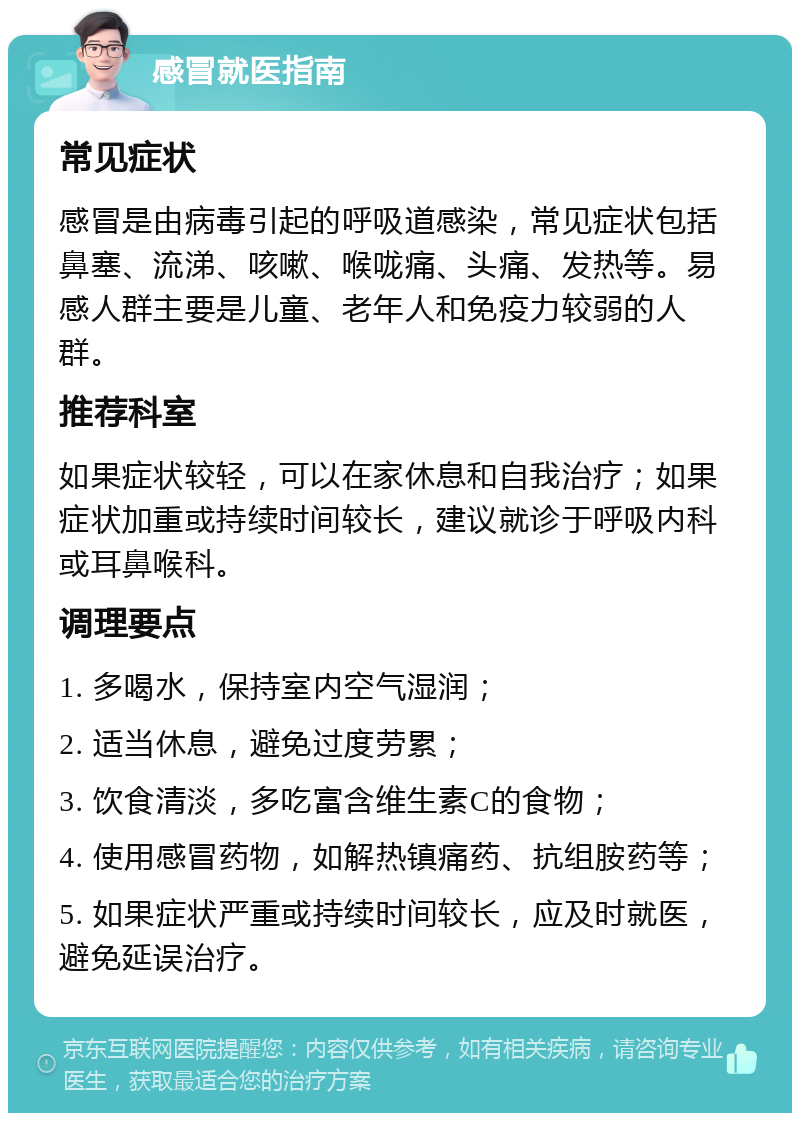 感冒就医指南 常见症状 感冒是由病毒引起的呼吸道感染，常见症状包括鼻塞、流涕、咳嗽、喉咙痛、头痛、发热等。易感人群主要是儿童、老年人和免疫力较弱的人群。 推荐科室 如果症状较轻，可以在家休息和自我治疗；如果症状加重或持续时间较长，建议就诊于呼吸内科或耳鼻喉科。 调理要点 1. 多喝水，保持室内空气湿润； 2. 适当休息，避免过度劳累； 3. 饮食清淡，多吃富含维生素C的食物； 4. 使用感冒药物，如解热镇痛药、抗组胺药等； 5. 如果症状严重或持续时间较长，应及时就医，避免延误治疗。