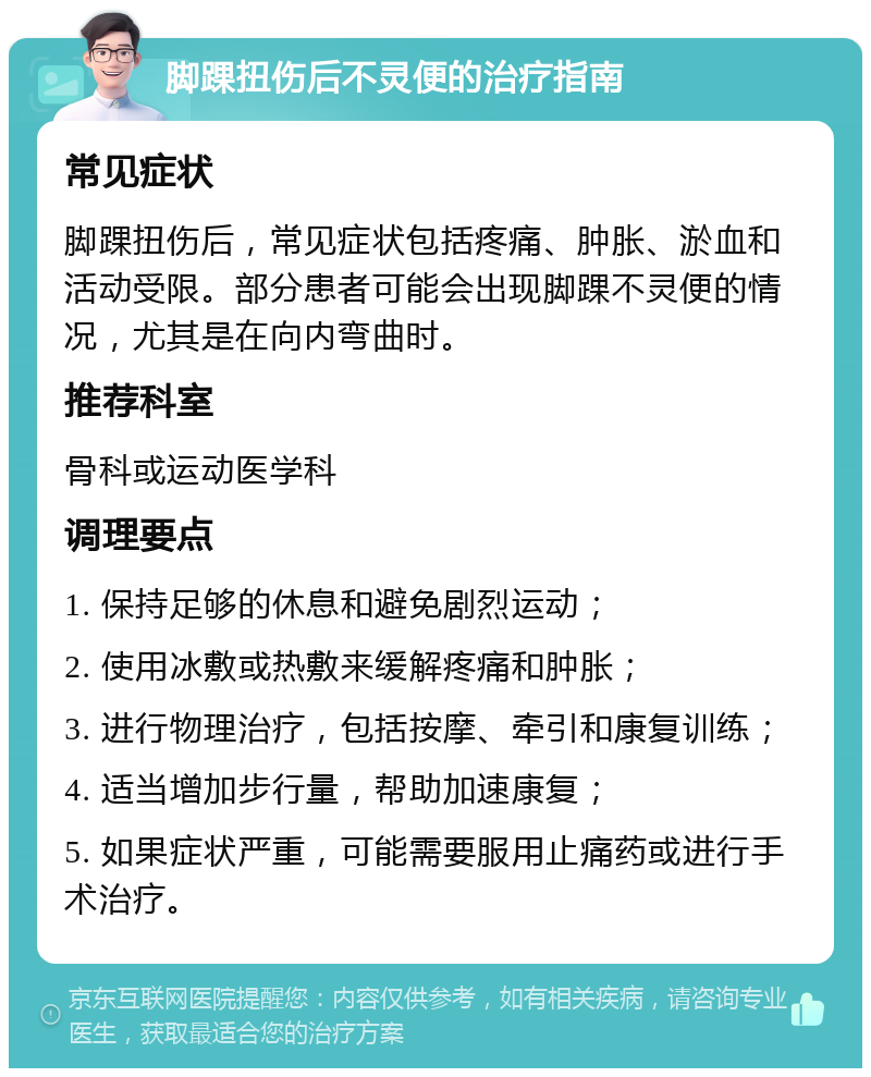 脚踝扭伤后不灵便的治疗指南 常见症状 脚踝扭伤后，常见症状包括疼痛、肿胀、淤血和活动受限。部分患者可能会出现脚踝不灵便的情况，尤其是在向内弯曲时。 推荐科室 骨科或运动医学科 调理要点 1. 保持足够的休息和避免剧烈运动； 2. 使用冰敷或热敷来缓解疼痛和肿胀； 3. 进行物理治疗，包括按摩、牵引和康复训练； 4. 适当增加步行量，帮助加速康复； 5. 如果症状严重，可能需要服用止痛药或进行手术治疗。