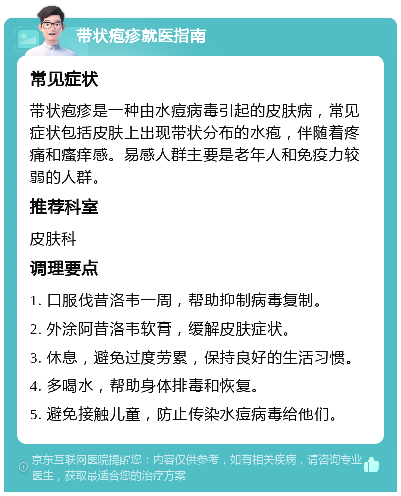 带状疱疹就医指南 常见症状 带状疱疹是一种由水痘病毒引起的皮肤病，常见症状包括皮肤上出现带状分布的水疱，伴随着疼痛和瘙痒感。易感人群主要是老年人和免疫力较弱的人群。 推荐科室 皮肤科 调理要点 1. 口服伐昔洛韦一周，帮助抑制病毒复制。 2. 外涂阿昔洛韦软膏，缓解皮肤症状。 3. 休息，避免过度劳累，保持良好的生活习惯。 4. 多喝水，帮助身体排毒和恢复。 5. 避免接触儿童，防止传染水痘病毒给他们。