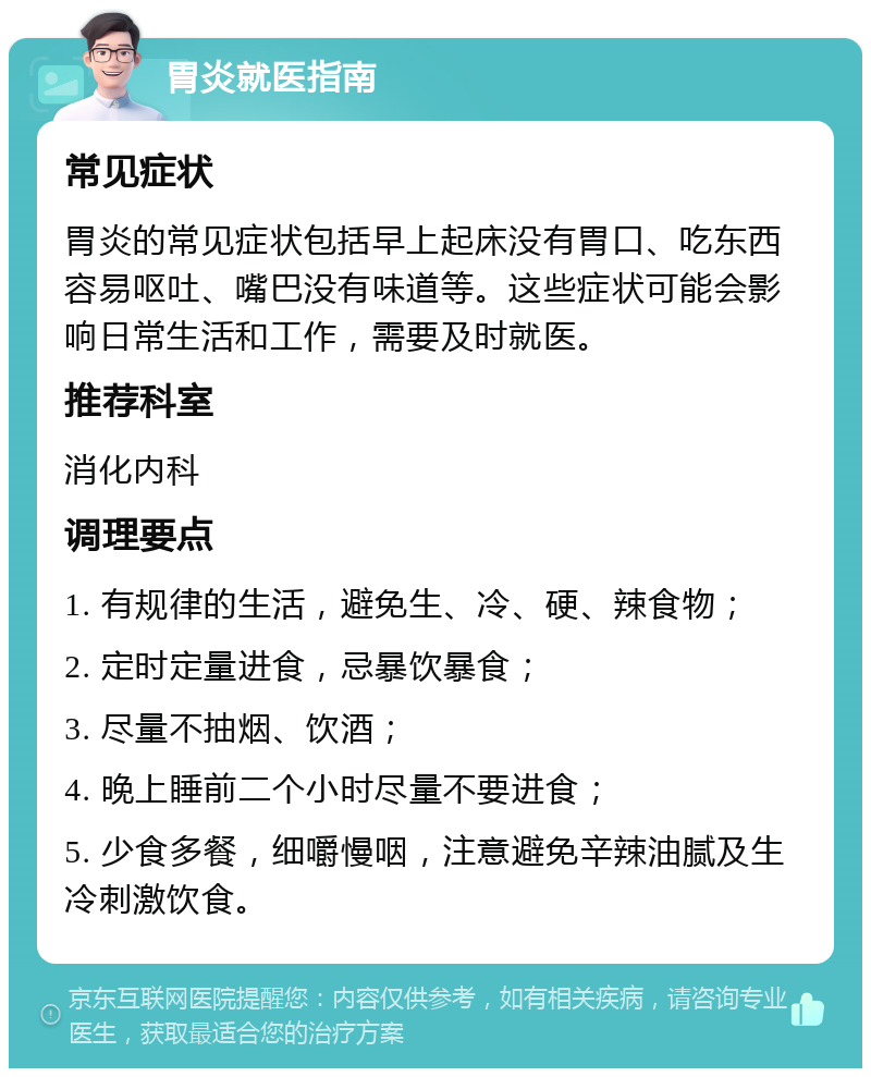 胃炎就医指南 常见症状 胃炎的常见症状包括早上起床没有胃口、吃东西容易呕吐、嘴巴没有味道等。这些症状可能会影响日常生活和工作，需要及时就医。 推荐科室 消化内科 调理要点 1. 有规律的生活，避免生、冷、硬、辣食物； 2. 定时定量进食，忌暴饮暴食； 3. 尽量不抽烟、饮酒； 4. 晚上睡前二个小时尽量不要进食； 5. 少食多餐，细嚼慢咽，注意避免辛辣油腻及生冷刺激饮食。