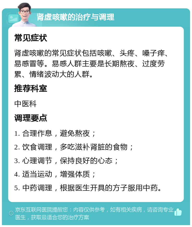 肾虚咳嗽的治疗与调理 常见症状 肾虚咳嗽的常见症状包括咳嗽、头疼、嗓子痒、易感冒等。易感人群主要是长期熬夜、过度劳累、情绪波动大的人群。 推荐科室 中医科 调理要点 1. 合理作息，避免熬夜； 2. 饮食调理，多吃滋补肾脏的食物； 3. 心理调节，保持良好的心态； 4. 适当运动，增强体质； 5. 中药调理，根据医生开具的方子服用中药。