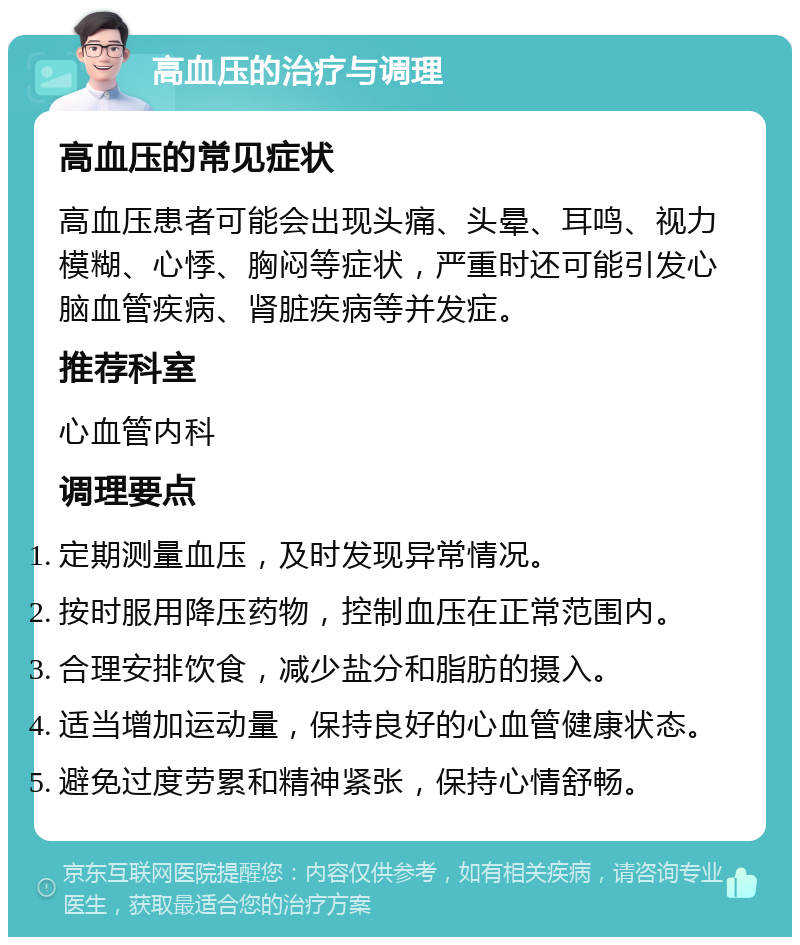 高血压的治疗与调理 高血压的常见症状 高血压患者可能会出现头痛、头晕、耳鸣、视力模糊、心悸、胸闷等症状，严重时还可能引发心脑血管疾病、肾脏疾病等并发症。 推荐科室 心血管内科 调理要点 定期测量血压，及时发现异常情况。 按时服用降压药物，控制血压在正常范围内。 合理安排饮食，减少盐分和脂肪的摄入。 适当增加运动量，保持良好的心血管健康状态。 避免过度劳累和精神紧张，保持心情舒畅。