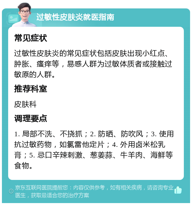 过敏性皮肤炎就医指南 常见症状 过敏性皮肤炎的常见症状包括皮肤出现小红点、肿胀、瘙痒等，易感人群为过敏体质者或接触过敏原的人群。 推荐科室 皮肤科 调理要点 1. 局部不洗、不挠抓；2. 防晒、防吹风；3. 使用抗过敏药物，如氯雷他定片；4. 外用卤米松乳膏；5. 忌口辛辣刺激、葱姜蒜、牛羊肉、海鲜等食物。