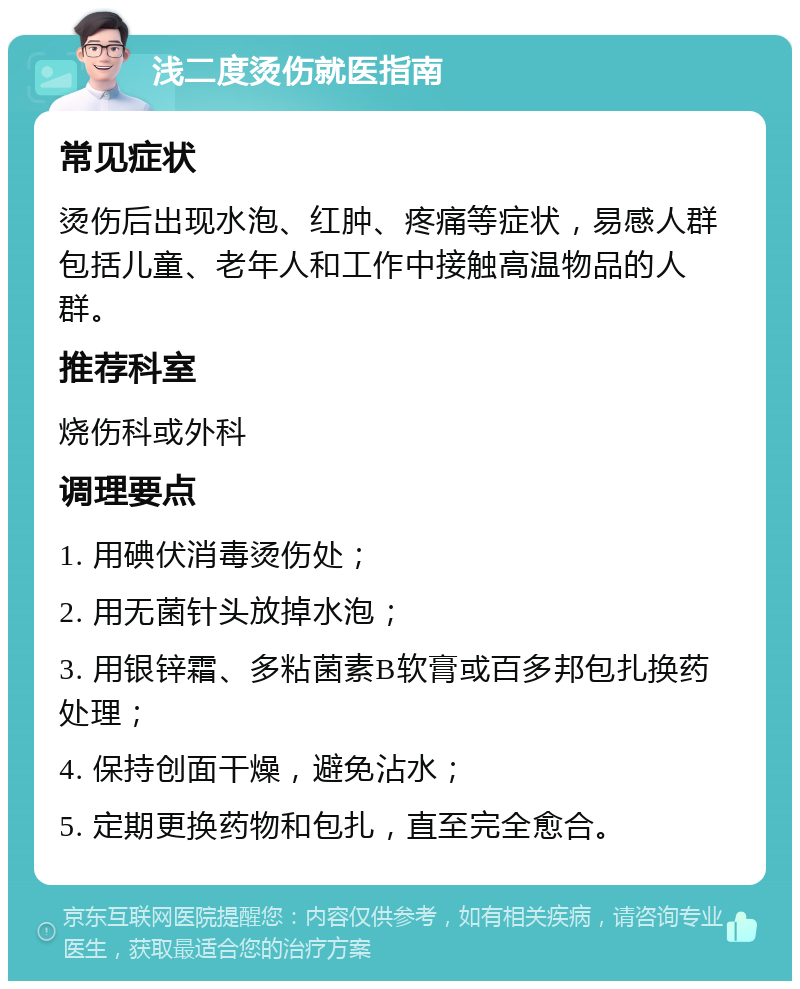 浅二度烫伤就医指南 常见症状 烫伤后出现水泡、红肿、疼痛等症状，易感人群包括儿童、老年人和工作中接触高温物品的人群。 推荐科室 烧伤科或外科 调理要点 1. 用碘伏消毒烫伤处； 2. 用无菌针头放掉水泡； 3. 用银锌霜、多粘菌素B软膏或百多邦包扎换药处理； 4. 保持创面干燥，避免沾水； 5. 定期更换药物和包扎，直至完全愈合。