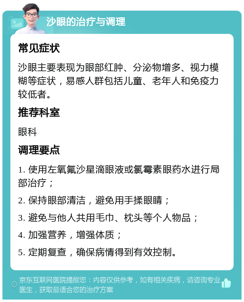 沙眼的治疗与调理 常见症状 沙眼主要表现为眼部红肿、分泌物增多、视力模糊等症状，易感人群包括儿童、老年人和免疫力较低者。 推荐科室 眼科 调理要点 1. 使用左氧氟沙星滴眼液或氯霉素眼药水进行局部治疗； 2. 保持眼部清洁，避免用手揉眼睛； 3. 避免与他人共用毛巾、枕头等个人物品； 4. 加强营养，增强体质； 5. 定期复查，确保病情得到有效控制。