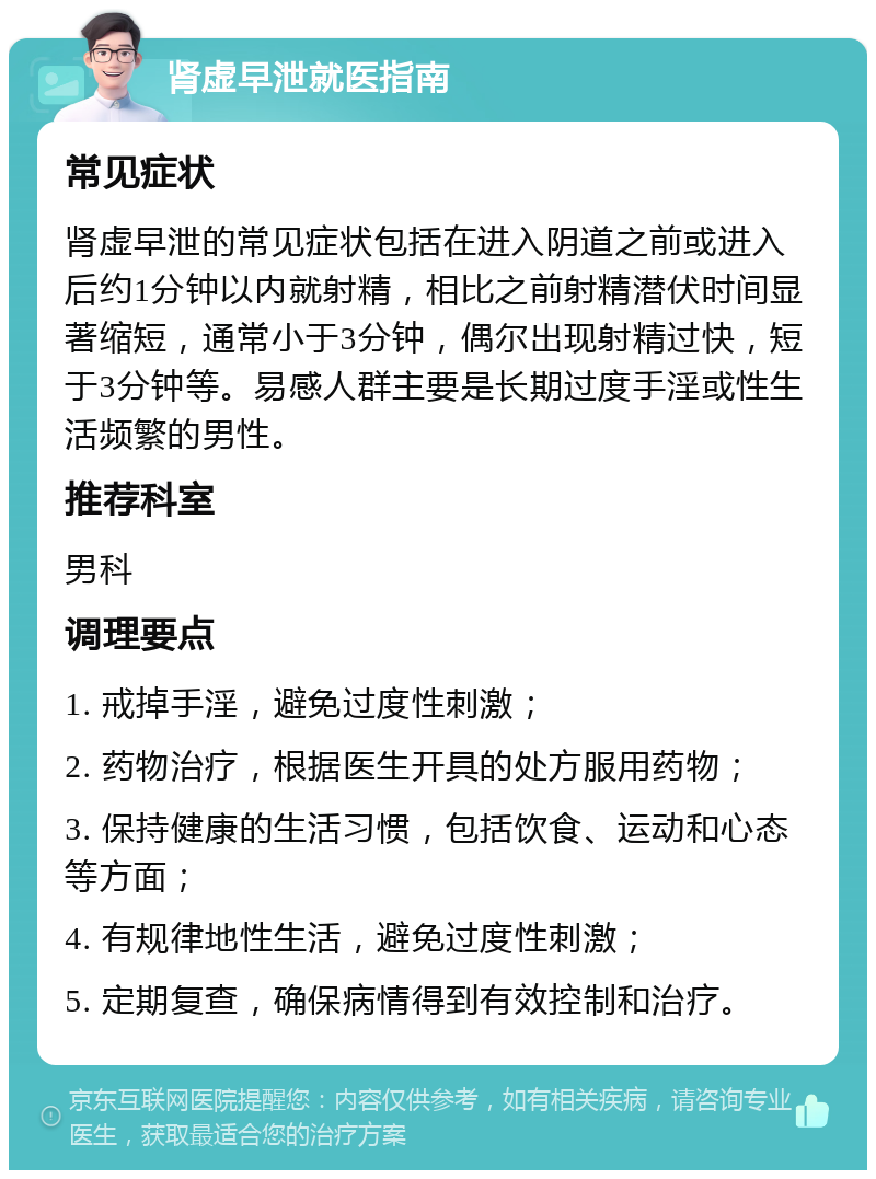 肾虚早泄就医指南 常见症状 肾虚早泄的常见症状包括在进入阴道之前或进入后约1分钟以内就射精，相比之前射精潜伏时间显著缩短，通常小于3分钟，偶尔出现射精过快，短于3分钟等。易感人群主要是长期过度手淫或性生活频繁的男性。 推荐科室 男科 调理要点 1. 戒掉手淫，避免过度性刺激； 2. 药物治疗，根据医生开具的处方服用药物； 3. 保持健康的生活习惯，包括饮食、运动和心态等方面； 4. 有规律地性生活，避免过度性刺激； 5. 定期复查，确保病情得到有效控制和治疗。