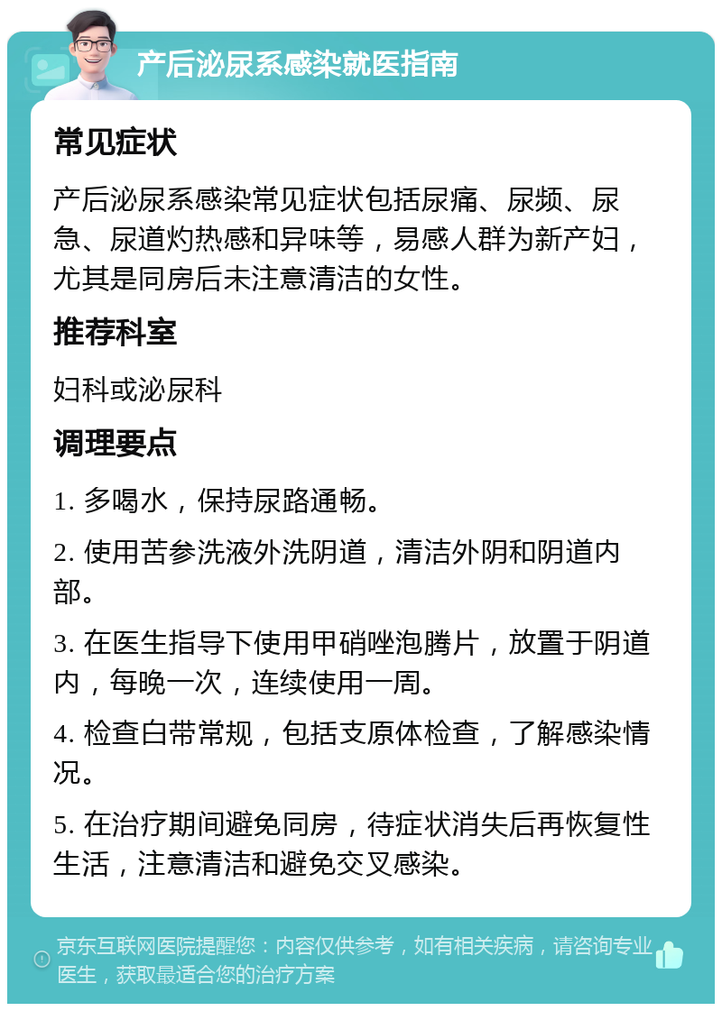 产后泌尿系感染就医指南 常见症状 产后泌尿系感染常见症状包括尿痛、尿频、尿急、尿道灼热感和异味等，易感人群为新产妇，尤其是同房后未注意清洁的女性。 推荐科室 妇科或泌尿科 调理要点 1. 多喝水，保持尿路通畅。 2. 使用苦参洗液外洗阴道，清洁外阴和阴道内部。 3. 在医生指导下使用甲硝唑泡腾片，放置于阴道内，每晚一次，连续使用一周。 4. 检查白带常规，包括支原体检查，了解感染情况。 5. 在治疗期间避免同房，待症状消失后再恢复性生活，注意清洁和避免交叉感染。