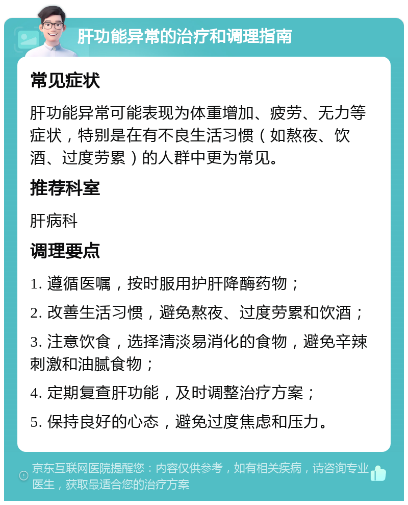 肝功能异常的治疗和调理指南 常见症状 肝功能异常可能表现为体重增加、疲劳、无力等症状，特别是在有不良生活习惯（如熬夜、饮酒、过度劳累）的人群中更为常见。 推荐科室 肝病科 调理要点 1. 遵循医嘱，按时服用护肝降酶药物； 2. 改善生活习惯，避免熬夜、过度劳累和饮酒； 3. 注意饮食，选择清淡易消化的食物，避免辛辣刺激和油腻食物； 4. 定期复查肝功能，及时调整治疗方案； 5. 保持良好的心态，避免过度焦虑和压力。