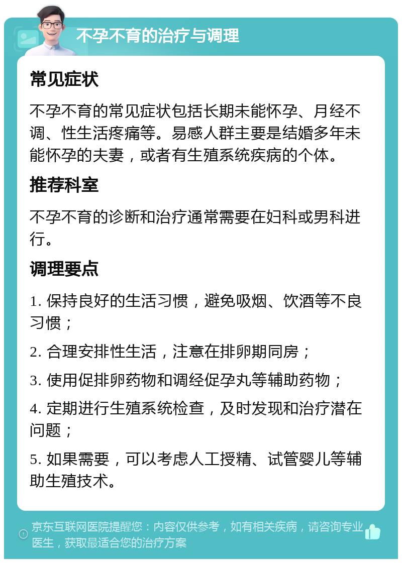 不孕不育的治疗与调理 常见症状 不孕不育的常见症状包括长期未能怀孕、月经不调、性生活疼痛等。易感人群主要是结婚多年未能怀孕的夫妻，或者有生殖系统疾病的个体。 推荐科室 不孕不育的诊断和治疗通常需要在妇科或男科进行。 调理要点 1. 保持良好的生活习惯，避免吸烟、饮酒等不良习惯； 2. 合理安排性生活，注意在排卵期同房； 3. 使用促排卵药物和调经促孕丸等辅助药物； 4. 定期进行生殖系统检查，及时发现和治疗潜在问题； 5. 如果需要，可以考虑人工授精、试管婴儿等辅助生殖技术。