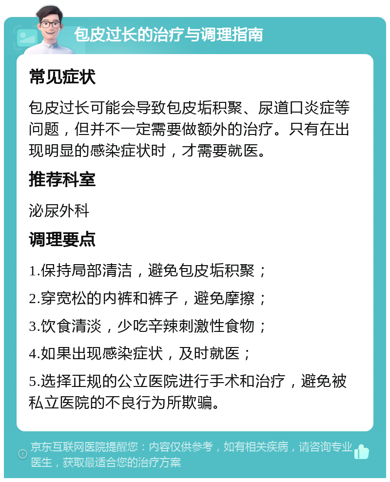 包皮过长的治疗与调理指南 常见症状 包皮过长可能会导致包皮垢积聚、尿道口炎症等问题，但并不一定需要做额外的治疗。只有在出现明显的感染症状时，才需要就医。 推荐科室 泌尿外科 调理要点 1.保持局部清洁，避免包皮垢积聚； 2.穿宽松的内裤和裤子，避免摩擦； 3.饮食清淡，少吃辛辣刺激性食物； 4.如果出现感染症状，及时就医； 5.选择正规的公立医院进行手术和治疗，避免被私立医院的不良行为所欺骗。