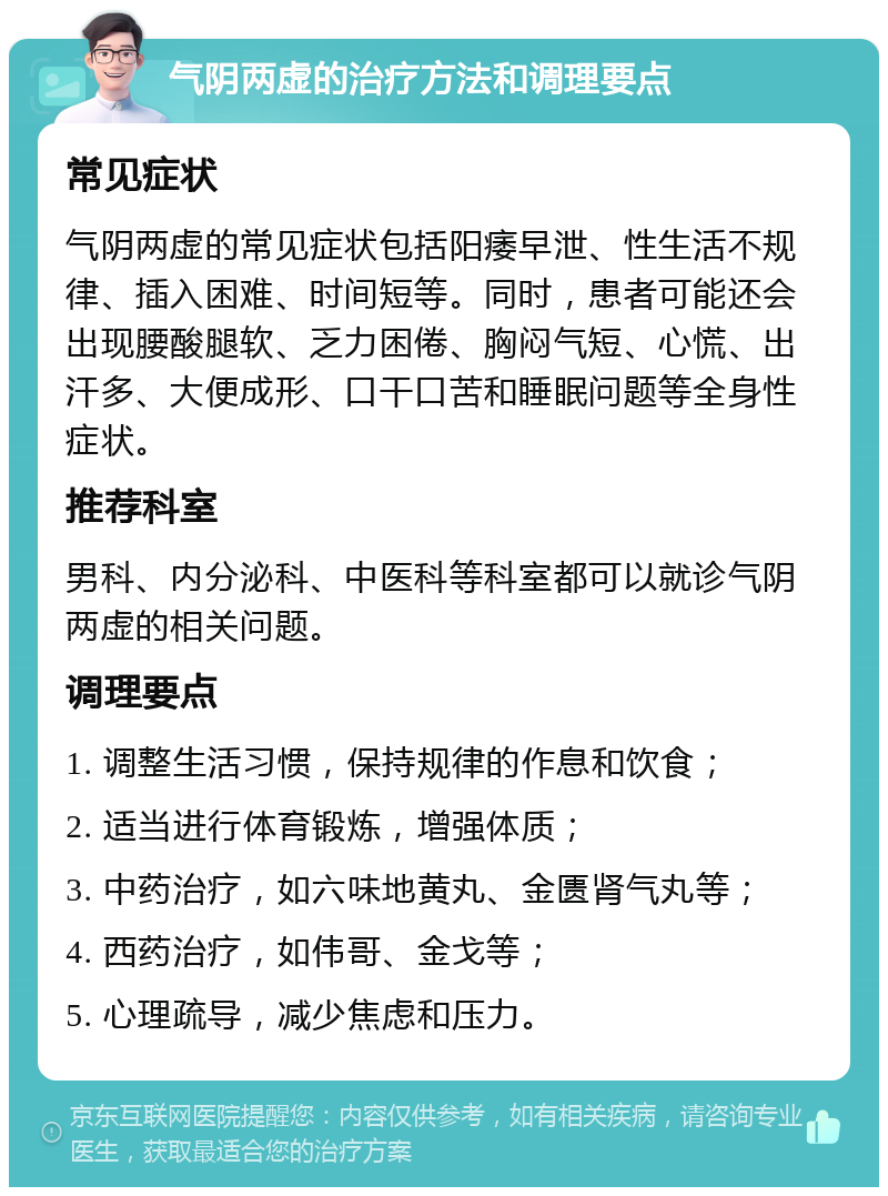 气阴两虚的治疗方法和调理要点 常见症状 气阴两虚的常见症状包括阳痿早泄、性生活不规律、插入困难、时间短等。同时，患者可能还会出现腰酸腿软、乏力困倦、胸闷气短、心慌、出汗多、大便成形、口干口苦和睡眠问题等全身性症状。 推荐科室 男科、内分泌科、中医科等科室都可以就诊气阴两虚的相关问题。 调理要点 1. 调整生活习惯，保持规律的作息和饮食； 2. 适当进行体育锻炼，增强体质； 3. 中药治疗，如六味地黄丸、金匮肾气丸等； 4. 西药治疗，如伟哥、金戈等； 5. 心理疏导，减少焦虑和压力。