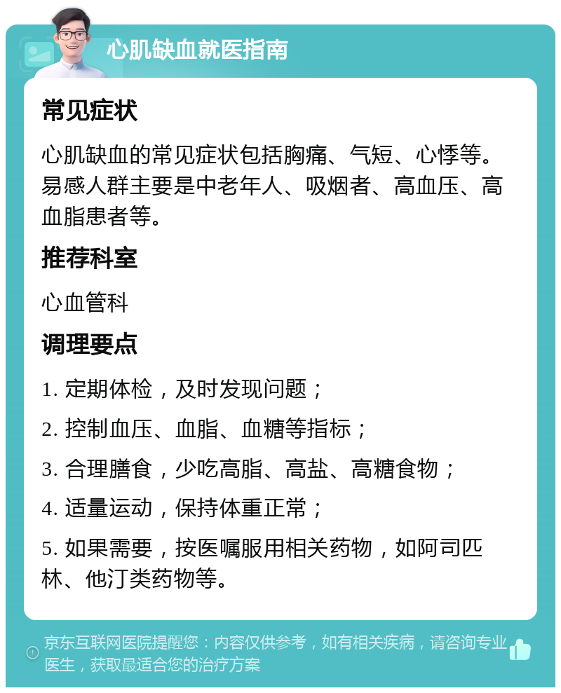 心肌缺血就医指南 常见症状 心肌缺血的常见症状包括胸痛、气短、心悸等。易感人群主要是中老年人、吸烟者、高血压、高血脂患者等。 推荐科室 心血管科 调理要点 1. 定期体检，及时发现问题； 2. 控制血压、血脂、血糖等指标； 3. 合理膳食，少吃高脂、高盐、高糖食物； 4. 适量运动，保持体重正常； 5. 如果需要，按医嘱服用相关药物，如阿司匹林、他汀类药物等。