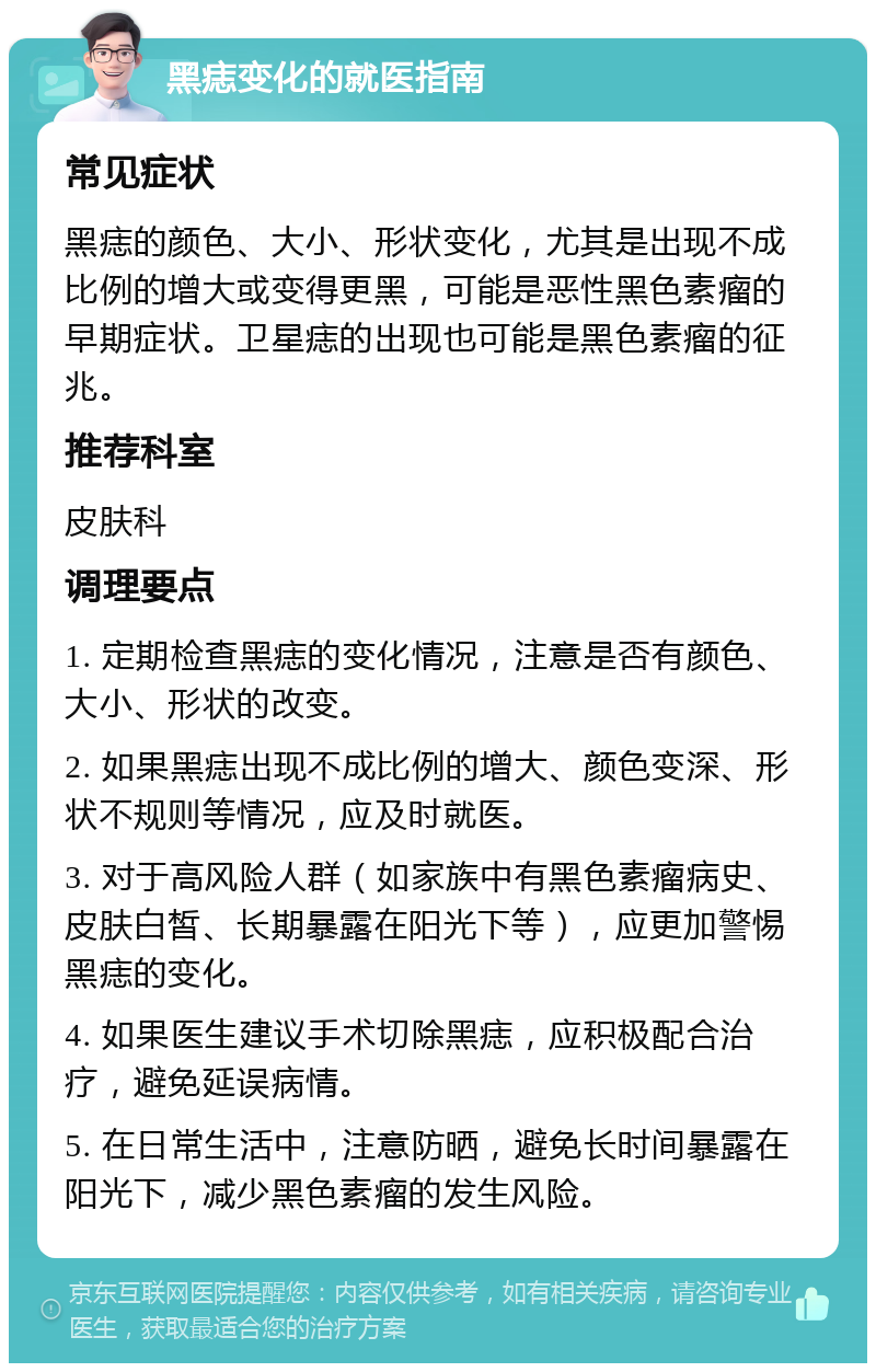 黑痣变化的就医指南 常见症状 黑痣的颜色、大小、形状变化，尤其是出现不成比例的增大或变得更黑，可能是恶性黑色素瘤的早期症状。卫星痣的出现也可能是黑色素瘤的征兆。 推荐科室 皮肤科 调理要点 1. 定期检查黑痣的变化情况，注意是否有颜色、大小、形状的改变。 2. 如果黑痣出现不成比例的增大、颜色变深、形状不规则等情况，应及时就医。 3. 对于高风险人群（如家族中有黑色素瘤病史、皮肤白皙、长期暴露在阳光下等），应更加警惕黑痣的变化。 4. 如果医生建议手术切除黑痣，应积极配合治疗，避免延误病情。 5. 在日常生活中，注意防晒，避免长时间暴露在阳光下，减少黑色素瘤的发生风险。