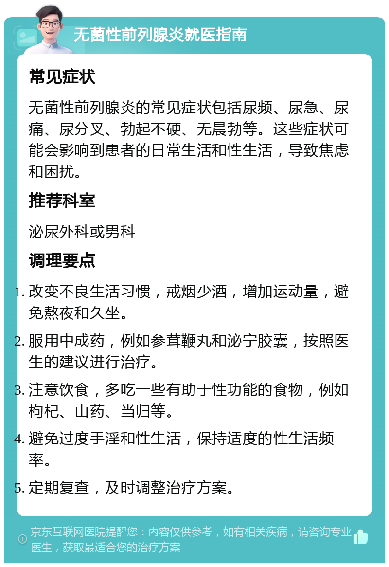 无菌性前列腺炎就医指南 常见症状 无菌性前列腺炎的常见症状包括尿频、尿急、尿痛、尿分叉、勃起不硬、无晨勃等。这些症状可能会影响到患者的日常生活和性生活，导致焦虑和困扰。 推荐科室 泌尿外科或男科 调理要点 改变不良生活习惯，戒烟少酒，增加运动量，避免熬夜和久坐。 服用中成药，例如参茸鞭丸和泌宁胶囊，按照医生的建议进行治疗。 注意饮食，多吃一些有助于性功能的食物，例如枸杞、山药、当归等。 避免过度手淫和性生活，保持适度的性生活频率。 定期复查，及时调整治疗方案。