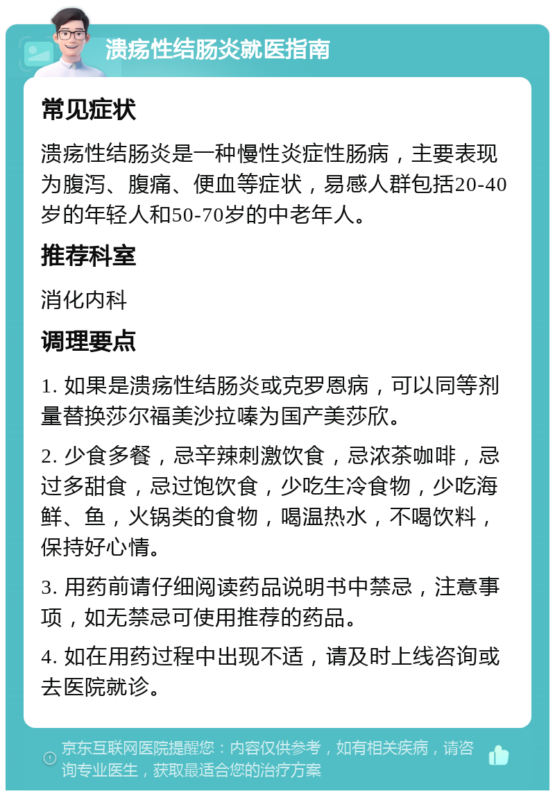 溃疡性结肠炎就医指南 常见症状 溃疡性结肠炎是一种慢性炎症性肠病，主要表现为腹泻、腹痛、便血等症状，易感人群包括20-40岁的年轻人和50-70岁的中老年人。 推荐科室 消化内科 调理要点 1. 如果是溃疡性结肠炎或克罗恩病，可以同等剂量替换莎尔福美沙拉嗪为国产美莎欣。 2. 少食多餐，忌辛辣刺激饮食，忌浓茶咖啡，忌过多甜食，忌过饱饮食，少吃生冷食物，少吃海鲜、鱼，火锅类的食物，喝温热水，不喝饮料，保持好心情。 3. 用药前请仔细阅读药品说明书中禁忌，注意事项，如无禁忌可使用推荐的药品。 4. 如在用药过程中出现不适，请及时上线咨询或去医院就诊。