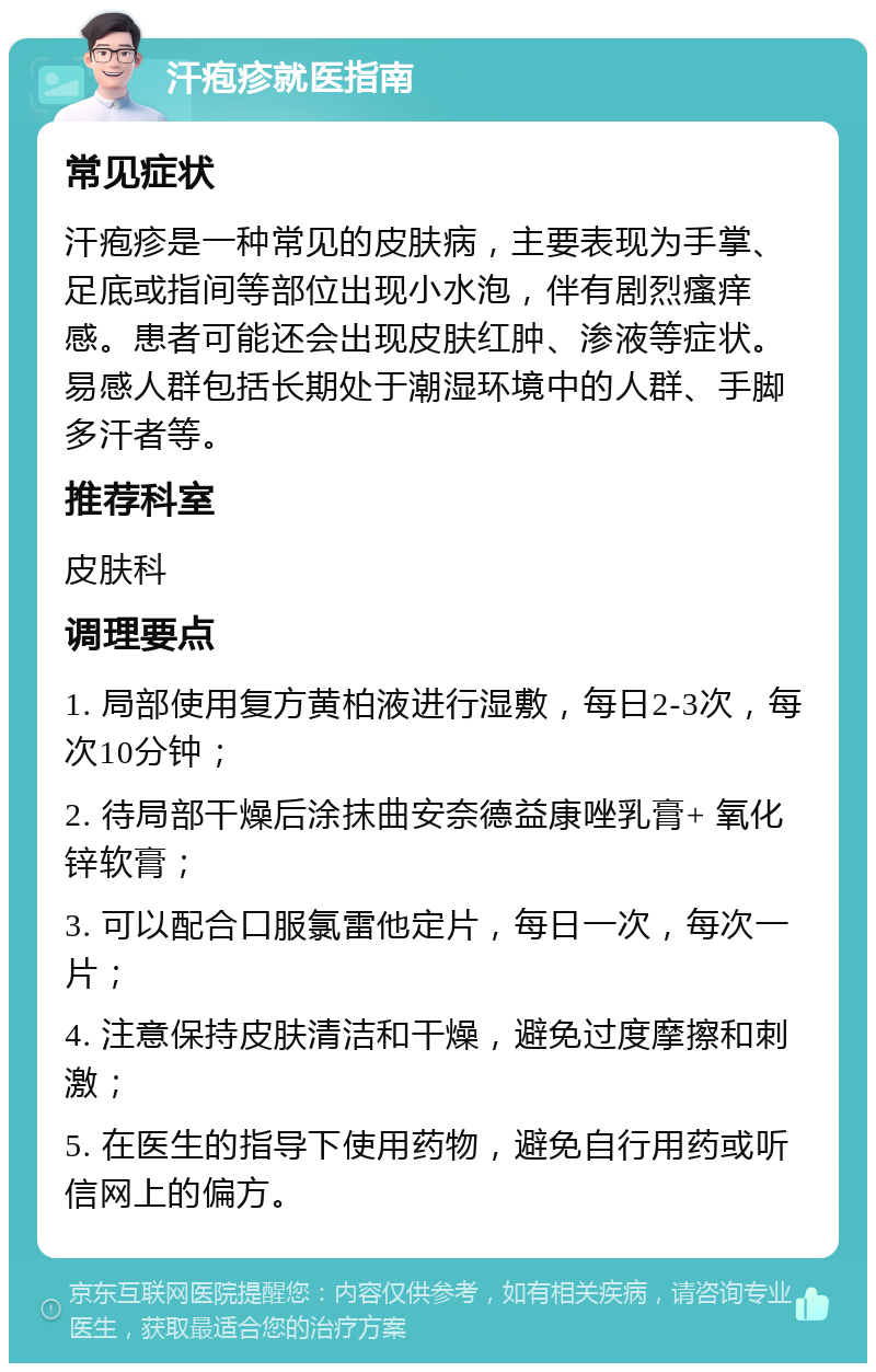 汗疱疹就医指南 常见症状 汗疱疹是一种常见的皮肤病，主要表现为手掌、足底或指间等部位出现小水泡，伴有剧烈瘙痒感。患者可能还会出现皮肤红肿、渗液等症状。易感人群包括长期处于潮湿环境中的人群、手脚多汗者等。 推荐科室 皮肤科 调理要点 1. 局部使用复方黄柏液进行湿敷，每日2-3次，每次10分钟； 2. 待局部干燥后涂抹曲安奈德益康唑乳膏+ 氧化锌软膏； 3. 可以配合口服氯雷他定片，每日一次，每次一片； 4. 注意保持皮肤清洁和干燥，避免过度摩擦和刺激； 5. 在医生的指导下使用药物，避免自行用药或听信网上的偏方。