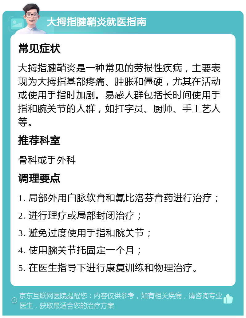 大拇指腱鞘炎就医指南 常见症状 大拇指腱鞘炎是一种常见的劳损性疾病，主要表现为大拇指基部疼痛、肿胀和僵硬，尤其在活动或使用手指时加剧。易感人群包括长时间使用手指和腕关节的人群，如打字员、厨师、手工艺人等。 推荐科室 骨科或手外科 调理要点 1. 局部外用白脉软膏和氟比洛芬膏药进行治疗； 2. 进行理疗或局部封闭治疗； 3. 避免过度使用手指和腕关节； 4. 使用腕关节托固定一个月； 5. 在医生指导下进行康复训练和物理治疗。