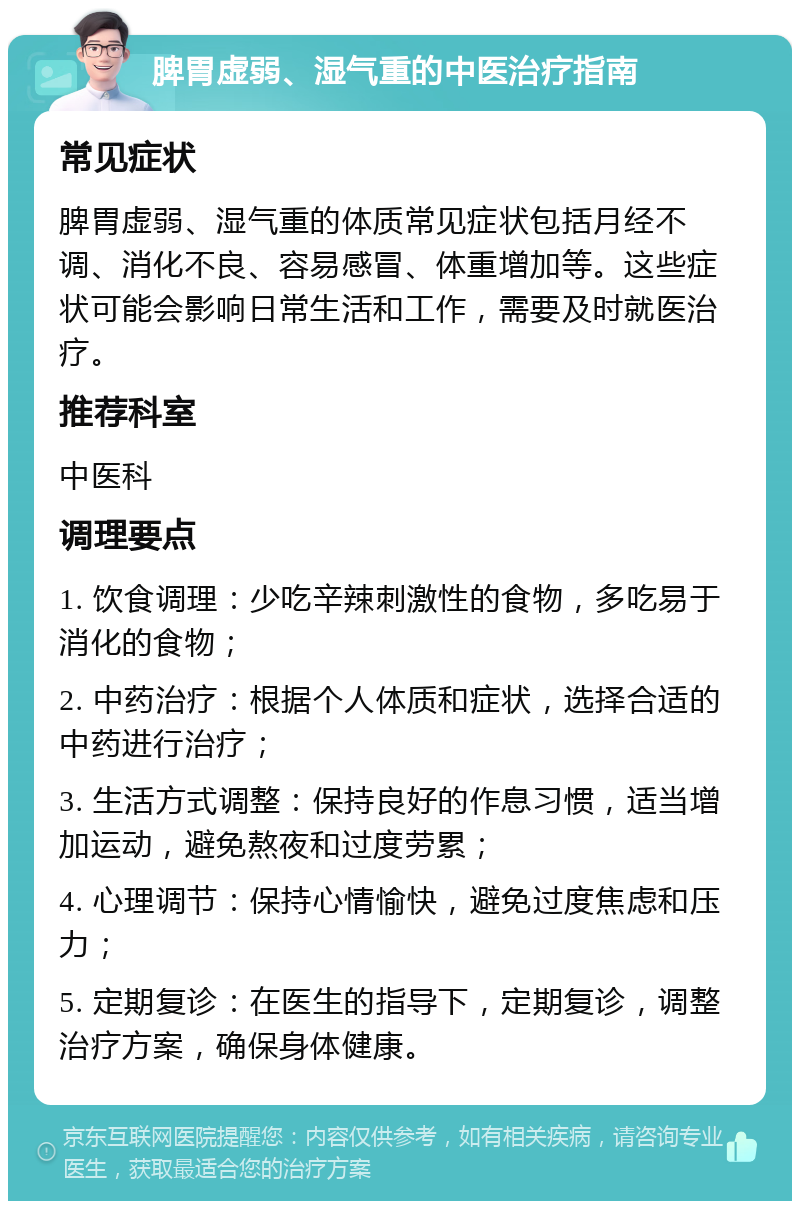 脾胃虚弱、湿气重的中医治疗指南 常见症状 脾胃虚弱、湿气重的体质常见症状包括月经不调、消化不良、容易感冒、体重增加等。这些症状可能会影响日常生活和工作，需要及时就医治疗。 推荐科室 中医科 调理要点 1. 饮食调理：少吃辛辣刺激性的食物，多吃易于消化的食物； 2. 中药治疗：根据个人体质和症状，选择合适的中药进行治疗； 3. 生活方式调整：保持良好的作息习惯，适当增加运动，避免熬夜和过度劳累； 4. 心理调节：保持心情愉快，避免过度焦虑和压力； 5. 定期复诊：在医生的指导下，定期复诊，调整治疗方案，确保身体健康。