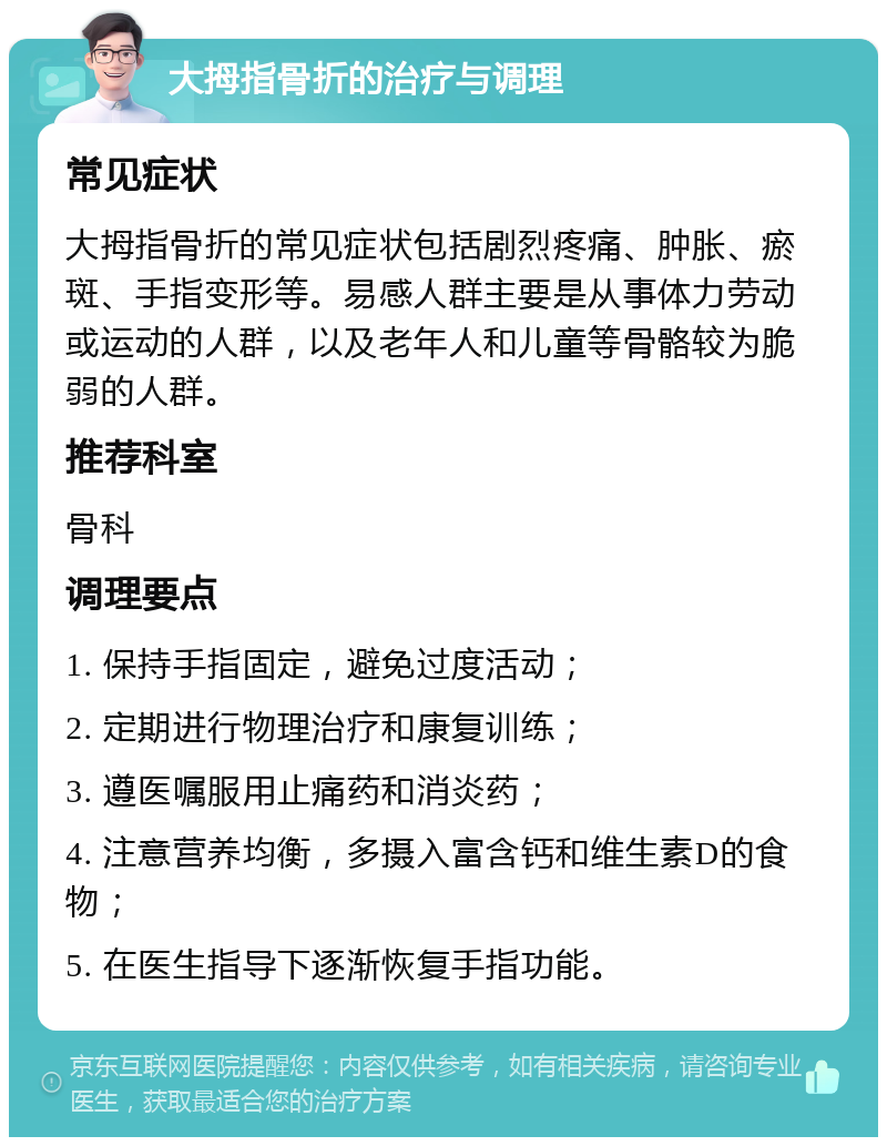 大拇指骨折的治疗与调理 常见症状 大拇指骨折的常见症状包括剧烈疼痛、肿胀、瘀斑、手指变形等。易感人群主要是从事体力劳动或运动的人群，以及老年人和儿童等骨骼较为脆弱的人群。 推荐科室 骨科 调理要点 1. 保持手指固定，避免过度活动； 2. 定期进行物理治疗和康复训练； 3. 遵医嘱服用止痛药和消炎药； 4. 注意营养均衡，多摄入富含钙和维生素D的食物； 5. 在医生指导下逐渐恢复手指功能。