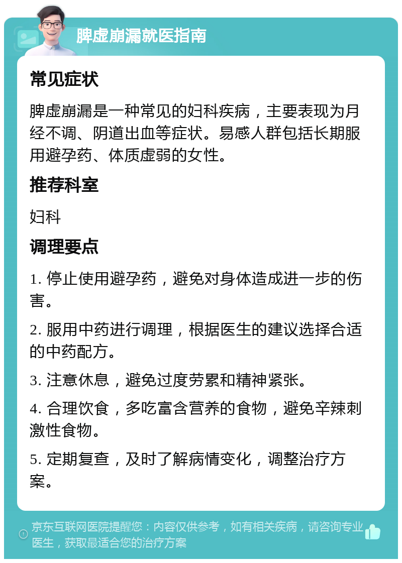 脾虚崩漏就医指南 常见症状 脾虚崩漏是一种常见的妇科疾病，主要表现为月经不调、阴道出血等症状。易感人群包括长期服用避孕药、体质虚弱的女性。 推荐科室 妇科 调理要点 1. 停止使用避孕药，避免对身体造成进一步的伤害。 2. 服用中药进行调理，根据医生的建议选择合适的中药配方。 3. 注意休息，避免过度劳累和精神紧张。 4. 合理饮食，多吃富含营养的食物，避免辛辣刺激性食物。 5. 定期复查，及时了解病情变化，调整治疗方案。