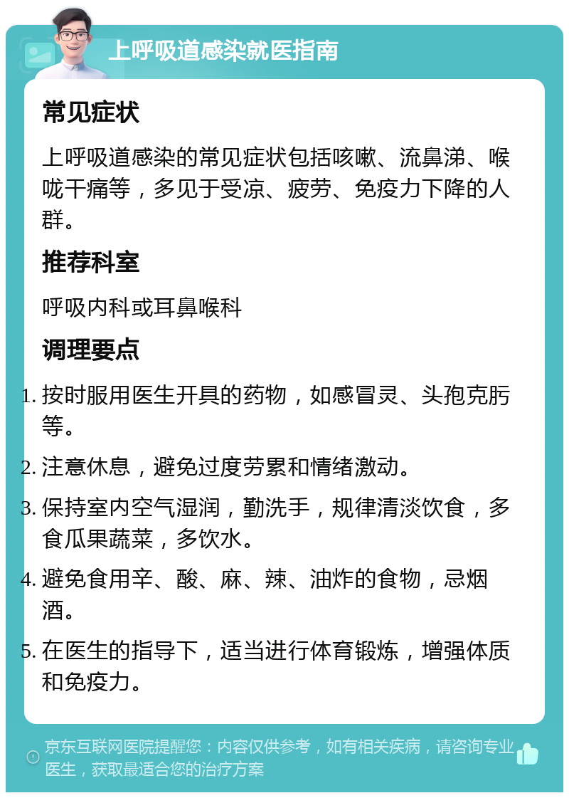 上呼吸道感染就医指南 常见症状 上呼吸道感染的常见症状包括咳嗽、流鼻涕、喉咙干痛等，多见于受凉、疲劳、免疫力下降的人群。 推荐科室 呼吸内科或耳鼻喉科 调理要点 按时服用医生开具的药物，如感冒灵、头孢克肟等。 注意休息，避免过度劳累和情绪激动。 保持室内空气湿润，勤洗手，规律清淡饮食，多食瓜果蔬菜，多饮水。 避免食用辛、酸、麻、辣、油炸的食物，忌烟酒。 在医生的指导下，适当进行体育锻炼，增强体质和免疫力。