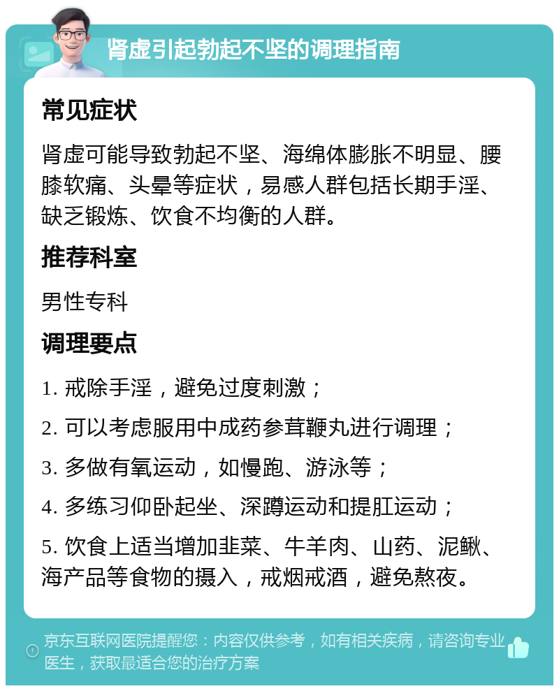 肾虚引起勃起不坚的调理指南 常见症状 肾虚可能导致勃起不坚、海绵体膨胀不明显、腰膝软痛、头晕等症状，易感人群包括长期手淫、缺乏锻炼、饮食不均衡的人群。 推荐科室 男性专科 调理要点 1. 戒除手淫，避免过度刺激； 2. 可以考虑服用中成药参茸鞭丸进行调理； 3. 多做有氧运动，如慢跑、游泳等； 4. 多练习仰卧起坐、深蹲运动和提肛运动； 5. 饮食上适当增加韭菜、牛羊肉、山药、泥鳅、海产品等食物的摄入，戒烟戒酒，避免熬夜。