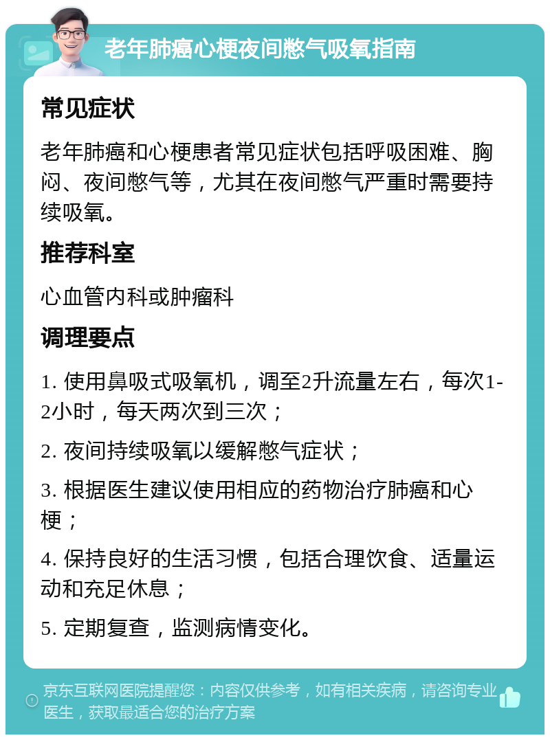 老年肺癌心梗夜间憋气吸氧指南 常见症状 老年肺癌和心梗患者常见症状包括呼吸困难、胸闷、夜间憋气等，尤其在夜间憋气严重时需要持续吸氧。 推荐科室 心血管内科或肿瘤科 调理要点 1. 使用鼻吸式吸氧机，调至2升流量左右，每次1-2小时，每天两次到三次； 2. 夜间持续吸氧以缓解憋气症状； 3. 根据医生建议使用相应的药物治疗肺癌和心梗； 4. 保持良好的生活习惯，包括合理饮食、适量运动和充足休息； 5. 定期复查，监测病情变化。