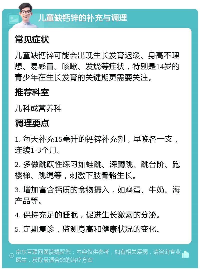 儿童缺钙锌的补充与调理 常见症状 儿童缺钙锌可能会出现生长发育迟缓、身高不理想、易感冒、咳嗽、发烧等症状，特别是14岁的青少年在生长发育的关键期更需要关注。 推荐科室 儿科或营养科 调理要点 1. 每天补充15毫升的钙锌补充剂，早晚各一支，连续1-3个月。 2. 多做跳跃性练习如蛙跳、深蹲跳、跳台阶、跑楼梯、跳绳等，刺激下肢骨骼生长。 3. 增加富含钙质的食物摄入，如鸡蛋、牛奶、海产品等。 4. 保持充足的睡眠，促进生长激素的分泌。 5. 定期复诊，监测身高和健康状况的变化。