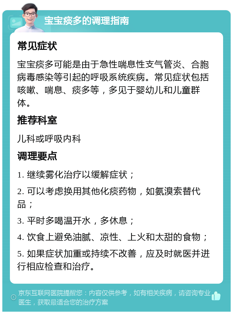 宝宝痰多的调理指南 常见症状 宝宝痰多可能是由于急性喘息性支气管炎、合胞病毒感染等引起的呼吸系统疾病。常见症状包括咳嗽、喘息、痰多等，多见于婴幼儿和儿童群体。 推荐科室 儿科或呼吸内科 调理要点 1. 继续雾化治疗以缓解症状； 2. 可以考虑换用其他化痰药物，如氨溴索替代品； 3. 平时多喝温开水，多休息； 4. 饮食上避免油腻、凉性、上火和太甜的食物； 5. 如果症状加重或持续不改善，应及时就医并进行相应检查和治疗。