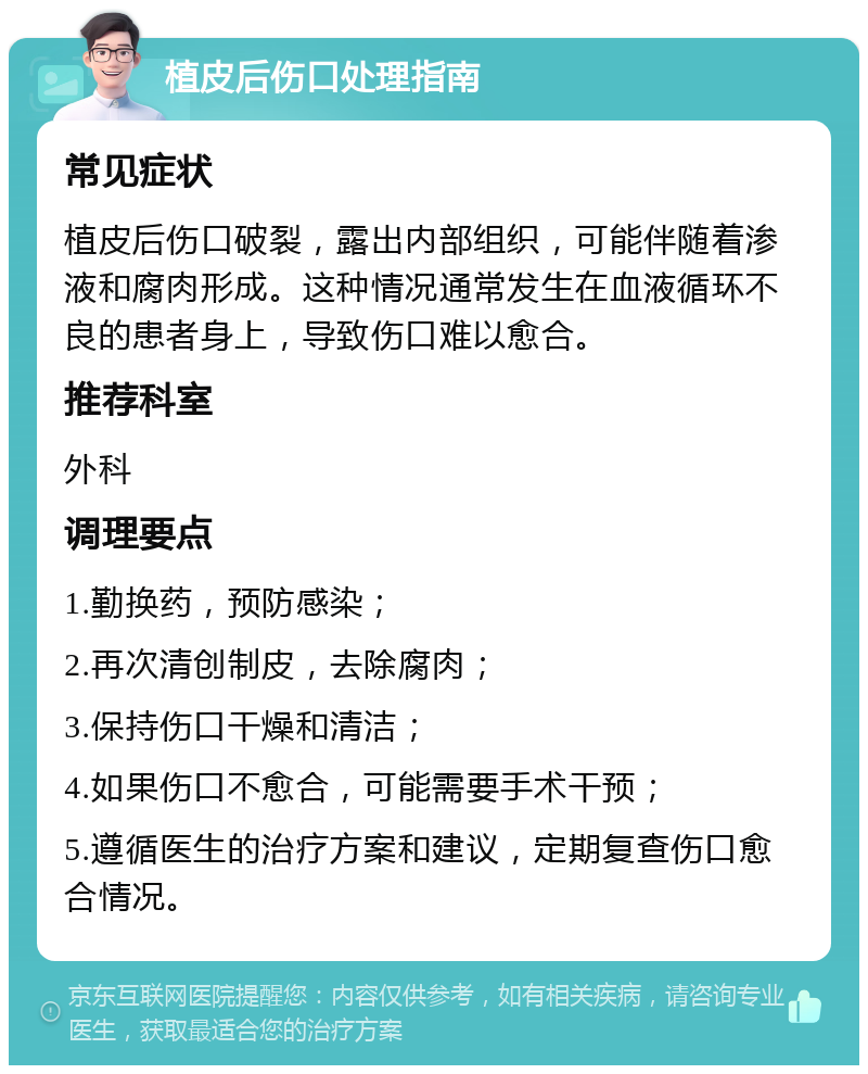 植皮后伤口处理指南 常见症状 植皮后伤口破裂，露出内部组织，可能伴随着渗液和腐肉形成。这种情况通常发生在血液循环不良的患者身上，导致伤口难以愈合。 推荐科室 外科 调理要点 1.勤换药，预防感染； 2.再次清创制皮，去除腐肉； 3.保持伤口干燥和清洁； 4.如果伤口不愈合，可能需要手术干预； 5.遵循医生的治疗方案和建议，定期复查伤口愈合情况。