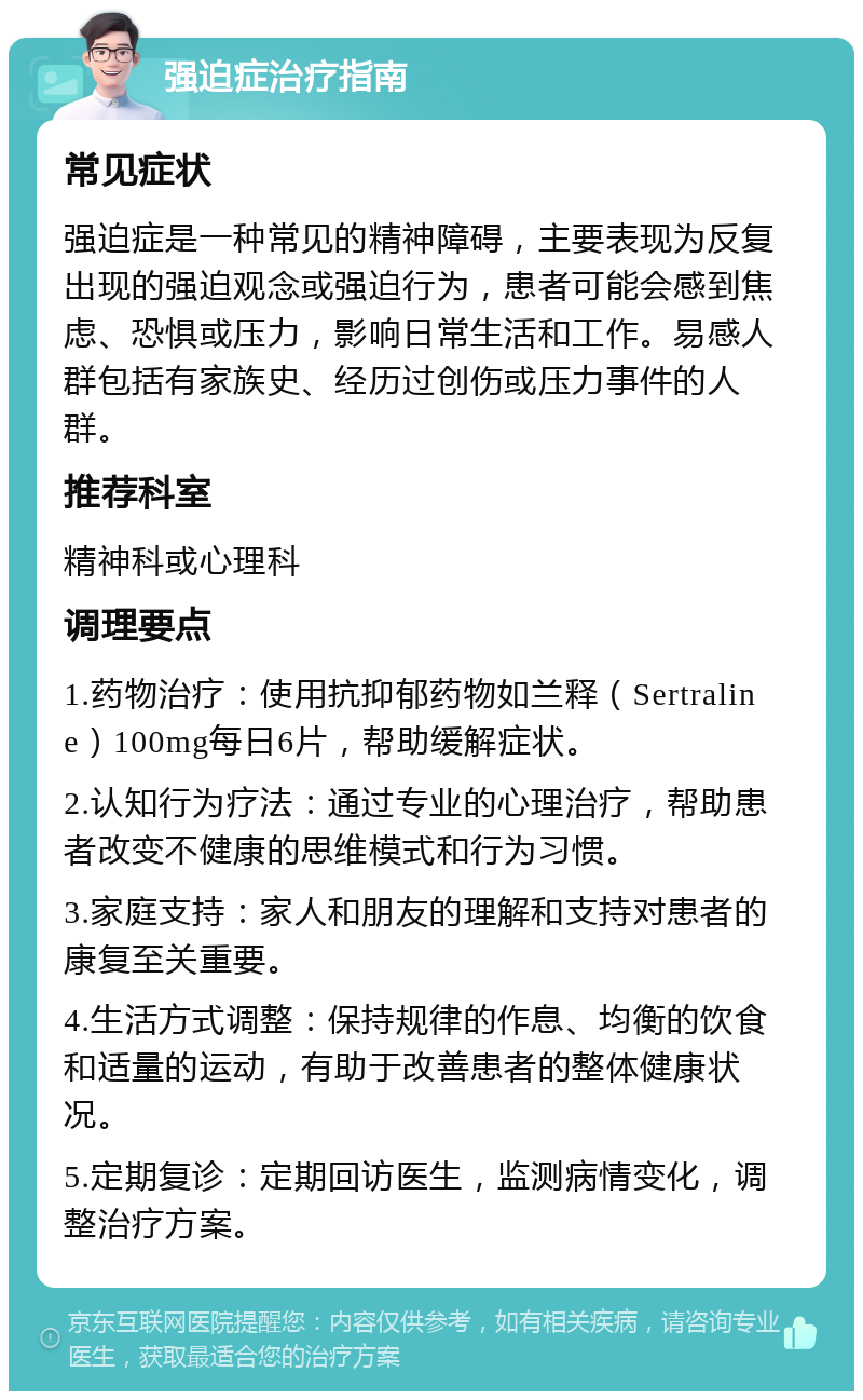 强迫症治疗指南 常见症状 强迫症是一种常见的精神障碍，主要表现为反复出现的强迫观念或强迫行为，患者可能会感到焦虑、恐惧或压力，影响日常生活和工作。易感人群包括有家族史、经历过创伤或压力事件的人群。 推荐科室 精神科或心理科 调理要点 1.药物治疗：使用抗抑郁药物如兰释（Sertraline）100mg每日6片，帮助缓解症状。 2.认知行为疗法：通过专业的心理治疗，帮助患者改变不健康的思维模式和行为习惯。 3.家庭支持：家人和朋友的理解和支持对患者的康复至关重要。 4.生活方式调整：保持规律的作息、均衡的饮食和适量的运动，有助于改善患者的整体健康状况。 5.定期复诊：定期回访医生，监测病情变化，调整治疗方案。