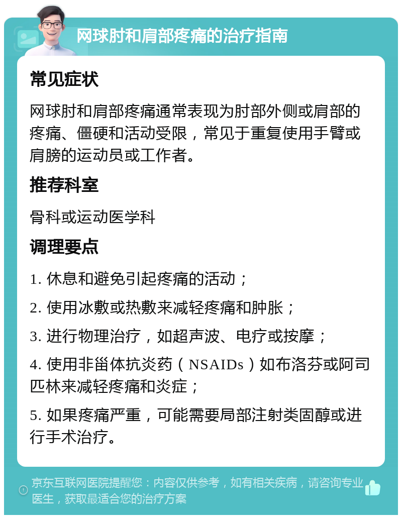 网球肘和肩部疼痛的治疗指南 常见症状 网球肘和肩部疼痛通常表现为肘部外侧或肩部的疼痛、僵硬和活动受限，常见于重复使用手臂或肩膀的运动员或工作者。 推荐科室 骨科或运动医学科 调理要点 1. 休息和避免引起疼痛的活动； 2. 使用冰敷或热敷来减轻疼痛和肿胀； 3. 进行物理治疗，如超声波、电疗或按摩； 4. 使用非甾体抗炎药（NSAIDs）如布洛芬或阿司匹林来减轻疼痛和炎症； 5. 如果疼痛严重，可能需要局部注射类固醇或进行手术治疗。