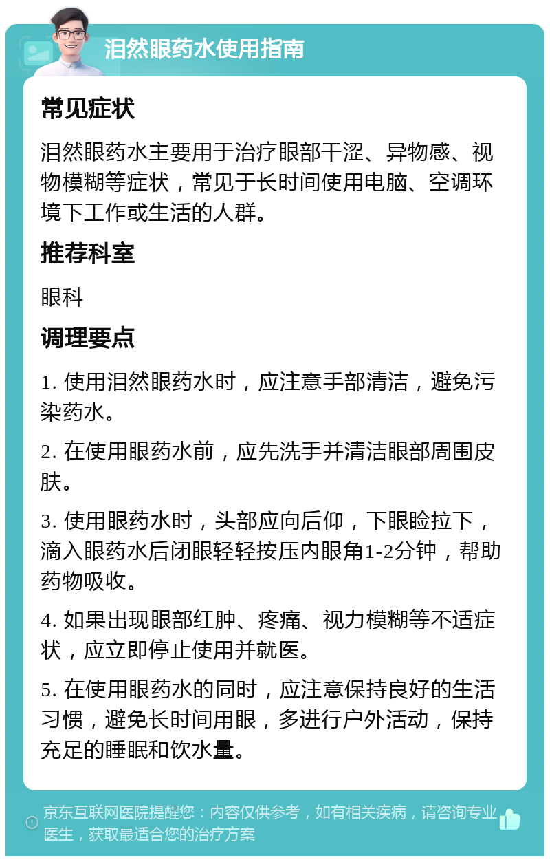 泪然眼药水使用指南 常见症状 泪然眼药水主要用于治疗眼部干涩、异物感、视物模糊等症状，常见于长时间使用电脑、空调环境下工作或生活的人群。 推荐科室 眼科 调理要点 1. 使用泪然眼药水时，应注意手部清洁，避免污染药水。 2. 在使用眼药水前，应先洗手并清洁眼部周围皮肤。 3. 使用眼药水时，头部应向后仰，下眼睑拉下，滴入眼药水后闭眼轻轻按压内眼角1-2分钟，帮助药物吸收。 4. 如果出现眼部红肿、疼痛、视力模糊等不适症状，应立即停止使用并就医。 5. 在使用眼药水的同时，应注意保持良好的生活习惯，避免长时间用眼，多进行户外活动，保持充足的睡眠和饮水量。