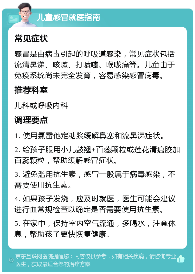 儿童感冒就医指南 常见症状 感冒是由病毒引起的呼吸道感染，常见症状包括流清鼻涕、咳嗽、打喷嚏、喉咙痛等。儿童由于免疫系统尚未完全发育，容易感染感冒病毒。 推荐科室 儿科或呼吸内科 调理要点 1. 使用氯雷他定糖浆缓解鼻塞和流鼻涕症状。 2. 给孩子服用小儿鼓翘+百蕊颗粒或莲花清瘟胶加百蕊颗粒，帮助缓解感冒症状。 3. 避免滥用抗生素，感冒一般属于病毒感染，不需要使用抗生素。 4. 如果孩子发烧，应及时就医，医生可能会建议进行血常规检查以确定是否需要使用抗生素。 5. 在家中，保持室内空气流通，多喝水，注意休息，帮助孩子更快恢复健康。