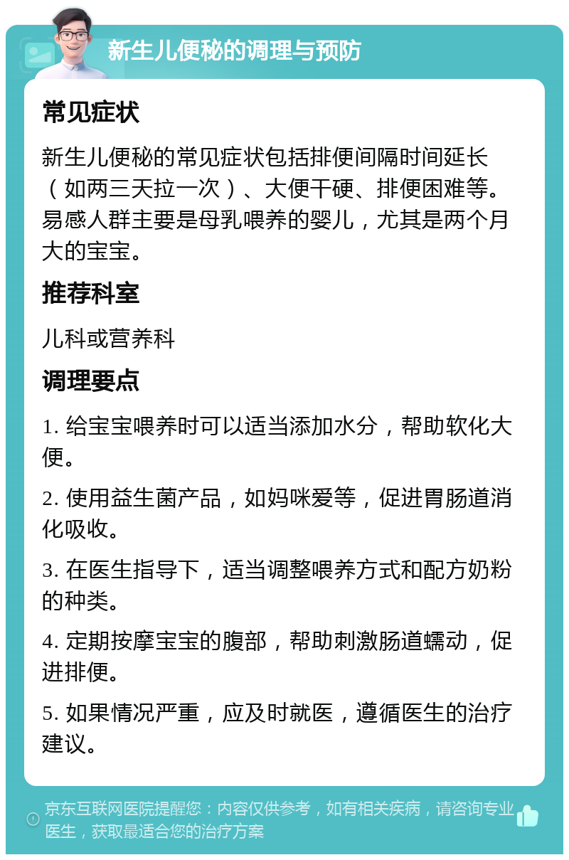 新生儿便秘的调理与预防 常见症状 新生儿便秘的常见症状包括排便间隔时间延长（如两三天拉一次）、大便干硬、排便困难等。易感人群主要是母乳喂养的婴儿，尤其是两个月大的宝宝。 推荐科室 儿科或营养科 调理要点 1. 给宝宝喂养时可以适当添加水分，帮助软化大便。 2. 使用益生菌产品，如妈咪爱等，促进胃肠道消化吸收。 3. 在医生指导下，适当调整喂养方式和配方奶粉的种类。 4. 定期按摩宝宝的腹部，帮助刺激肠道蠕动，促进排便。 5. 如果情况严重，应及时就医，遵循医生的治疗建议。