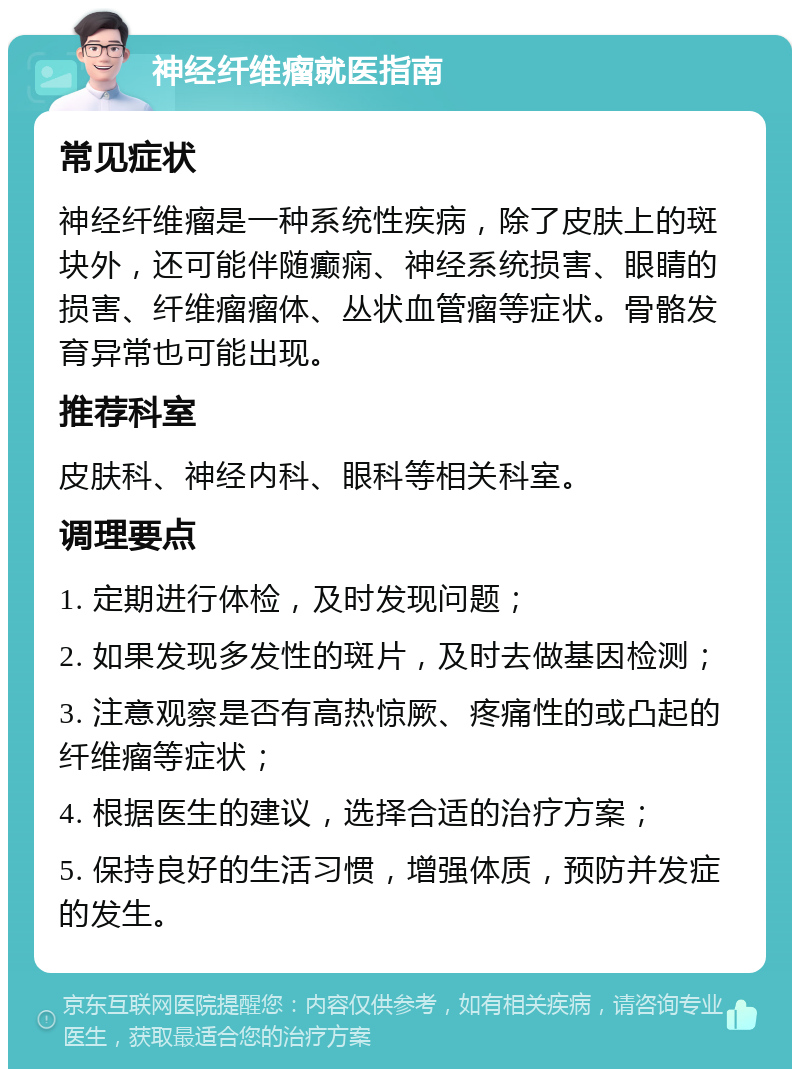 神经纤维瘤就医指南 常见症状 神经纤维瘤是一种系统性疾病，除了皮肤上的斑块外，还可能伴随癫痫、神经系统损害、眼睛的损害、纤维瘤瘤体、丛状血管瘤等症状。骨骼发育异常也可能出现。 推荐科室 皮肤科、神经内科、眼科等相关科室。 调理要点 1. 定期进行体检，及时发现问题； 2. 如果发现多发性的斑片，及时去做基因检测； 3. 注意观察是否有高热惊厥、疼痛性的或凸起的纤维瘤等症状； 4. 根据医生的建议，选择合适的治疗方案； 5. 保持良好的生活习惯，增强体质，预防并发症的发生。