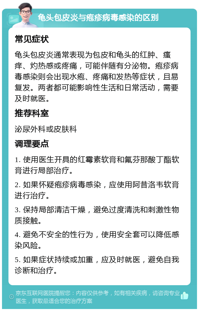 龟头包皮炎与疱疹病毒感染的区别 常见症状 龟头包皮炎通常表现为包皮和龟头的红肿、瘙痒、灼热感或疼痛，可能伴随有分泌物。疱疹病毒感染则会出现水疱、疼痛和发热等症状，且易复发。两者都可能影响性生活和日常活动，需要及时就医。 推荐科室 泌尿外科或皮肤科 调理要点 1. 使用医生开具的红霉素软膏和氟芬那酸丁酯软膏进行局部治疗。 2. 如果怀疑疱疹病毒感染，应使用阿昔洛韦软膏进行治疗。 3. 保持局部清洁干燥，避免过度清洗和刺激性物质接触。 4. 避免不安全的性行为，使用安全套可以降低感染风险。 5. 如果症状持续或加重，应及时就医，避免自我诊断和治疗。