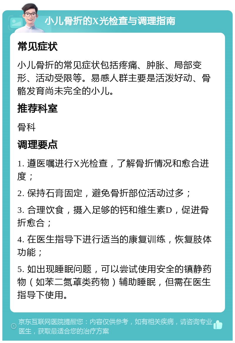 小儿骨折的X光检查与调理指南 常见症状 小儿骨折的常见症状包括疼痛、肿胀、局部变形、活动受限等。易感人群主要是活泼好动、骨骼发育尚未完全的小儿。 推荐科室 骨科 调理要点 1. 遵医嘱进行X光检查，了解骨折情况和愈合进度； 2. 保持石膏固定，避免骨折部位活动过多； 3. 合理饮食，摄入足够的钙和维生素D，促进骨折愈合； 4. 在医生指导下进行适当的康复训练，恢复肢体功能； 5. 如出现睡眠问题，可以尝试使用安全的镇静药物（如苯二氮䓬类药物）辅助睡眠，但需在医生指导下使用。