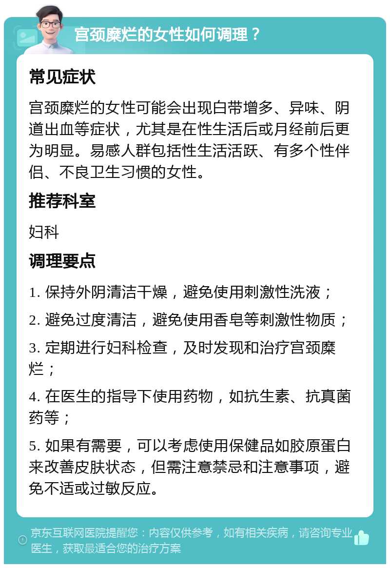 宫颈糜烂的女性如何调理？ 常见症状 宫颈糜烂的女性可能会出现白带增多、异味、阴道出血等症状，尤其是在性生活后或月经前后更为明显。易感人群包括性生活活跃、有多个性伴侣、不良卫生习惯的女性。 推荐科室 妇科 调理要点 1. 保持外阴清洁干燥，避免使用刺激性洗液； 2. 避免过度清洁，避免使用香皂等刺激性物质； 3. 定期进行妇科检查，及时发现和治疗宫颈糜烂； 4. 在医生的指导下使用药物，如抗生素、抗真菌药等； 5. 如果有需要，可以考虑使用保健品如胶原蛋白来改善皮肤状态，但需注意禁忌和注意事项，避免不适或过敏反应。