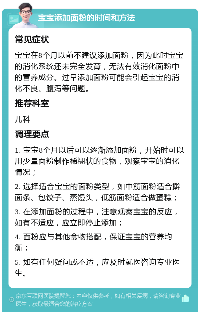 宝宝添加面粉的时间和方法 常见症状 宝宝在8个月以前不建议添加面粉，因为此时宝宝的消化系统还未完全发育，无法有效消化面粉中的营养成分。过早添加面粉可能会引起宝宝的消化不良、腹泻等问题。 推荐科室 儿科 调理要点 1. 宝宝8个月以后可以逐渐添加面粉，开始时可以用少量面粉制作稀糊状的食物，观察宝宝的消化情况； 2. 选择适合宝宝的面粉类型，如中筋面粉适合擀面条、包饺子、蒸馒头，低筋面粉适合做蛋糕； 3. 在添加面粉的过程中，注意观察宝宝的反应，如有不适应，应立即停止添加； 4. 面粉应与其他食物搭配，保证宝宝的营养均衡； 5. 如有任何疑问或不适，应及时就医咨询专业医生。